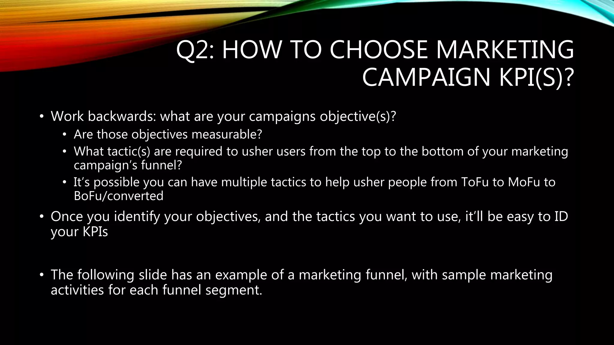 Q2: HOW TO CHOOSE MARKETING
CAMPAIGN KPI(S)?
• Work backwards: what are your campaigns objective(s)?
• Are those objectives measurable?
• What tactic(s) are required to usher users from the top to the bottom of your marketing
campaign’s funnel?
• It’s possible you can have multiple tactics to help usher people from ToFu to MoFu to
BoFu/converted
• Once you identify your objectives, and the tactics you want to use, it’ll be easy to ID
your KPIs
• The following slide has an example of a marketing funnel, with sample marketing
activities for each funnel segment.
 