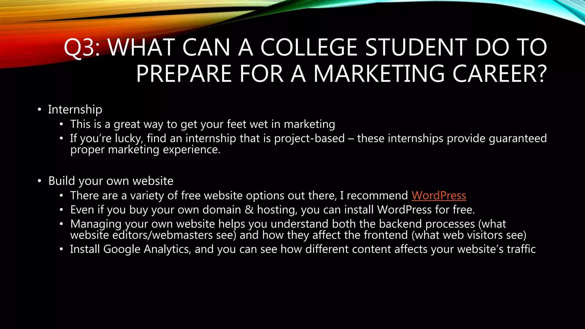 Q3: WHAT CAN A COLLEGE STUDENT DO TO
PREPARE FOR A MARKETING CAREER?
• Internship
• This is a great way to get your feet wet in marketing
• If you’re lucky, find an internship that is project-based – these internships provide guaranteed
proper marketing experience.
• Build your own website
• There are a variety of free website options out there, I recommend WordPress
• Even if you buy your own domain & hosting, you can install WordPress for free.
• Managing your own website helps you understand both the backend processes (what
website editors/webmasters see) and how they affect the frontend (what web visitors see)
• Install Google Analytics, and you can see how different content affects your website’s traffic
 