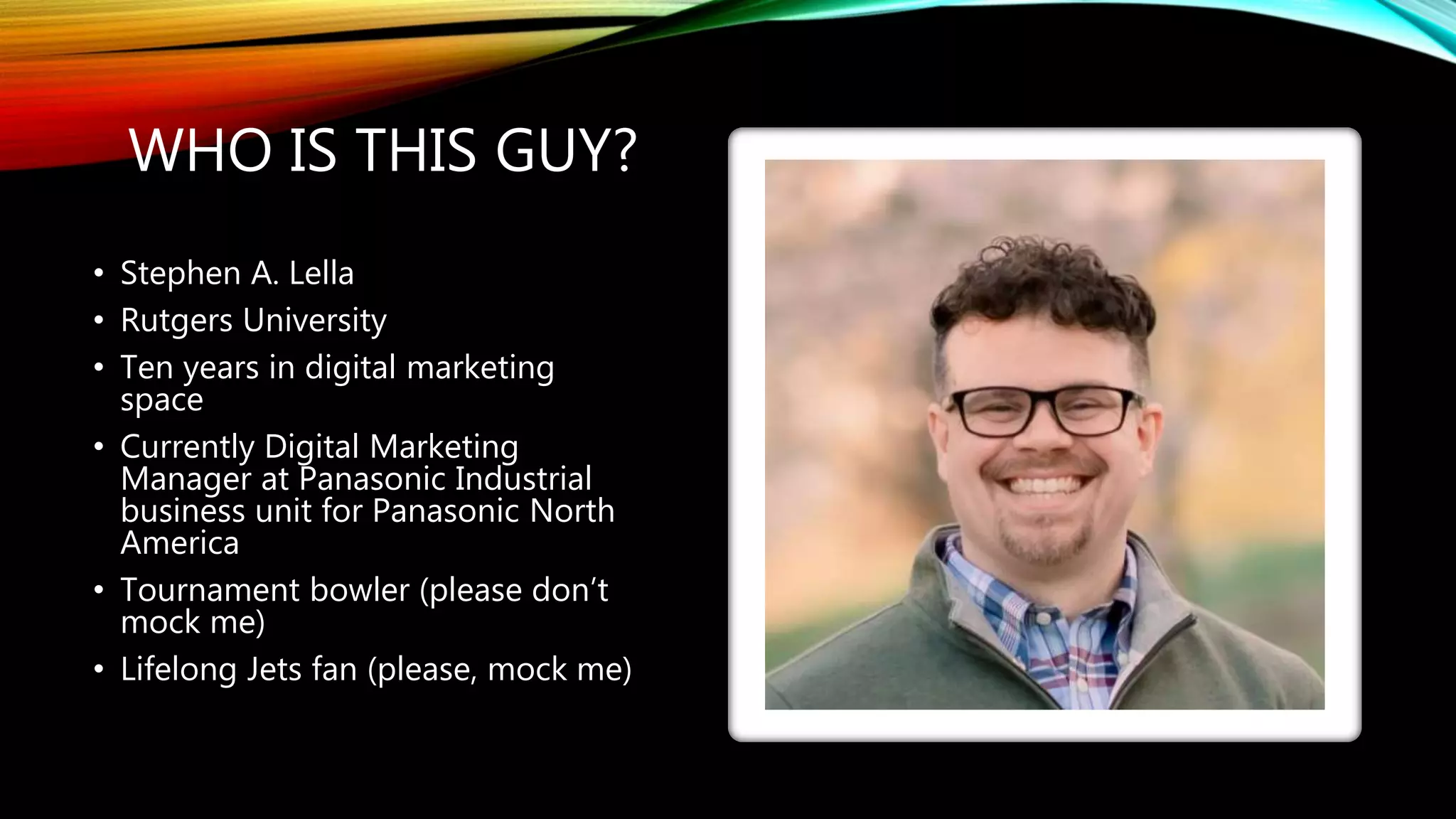 WHO IS THIS GUY?
• Stephen A. Lella
• Rutgers University
• Ten years in digital marketing
space
• Currently Digital Marketing
Manager at Panasonic Industrial
business unit for Panasonic North
America
• Tournament bowler (please don’t
mock me)
• Lifelong Jets fan (please, mock me)
 
