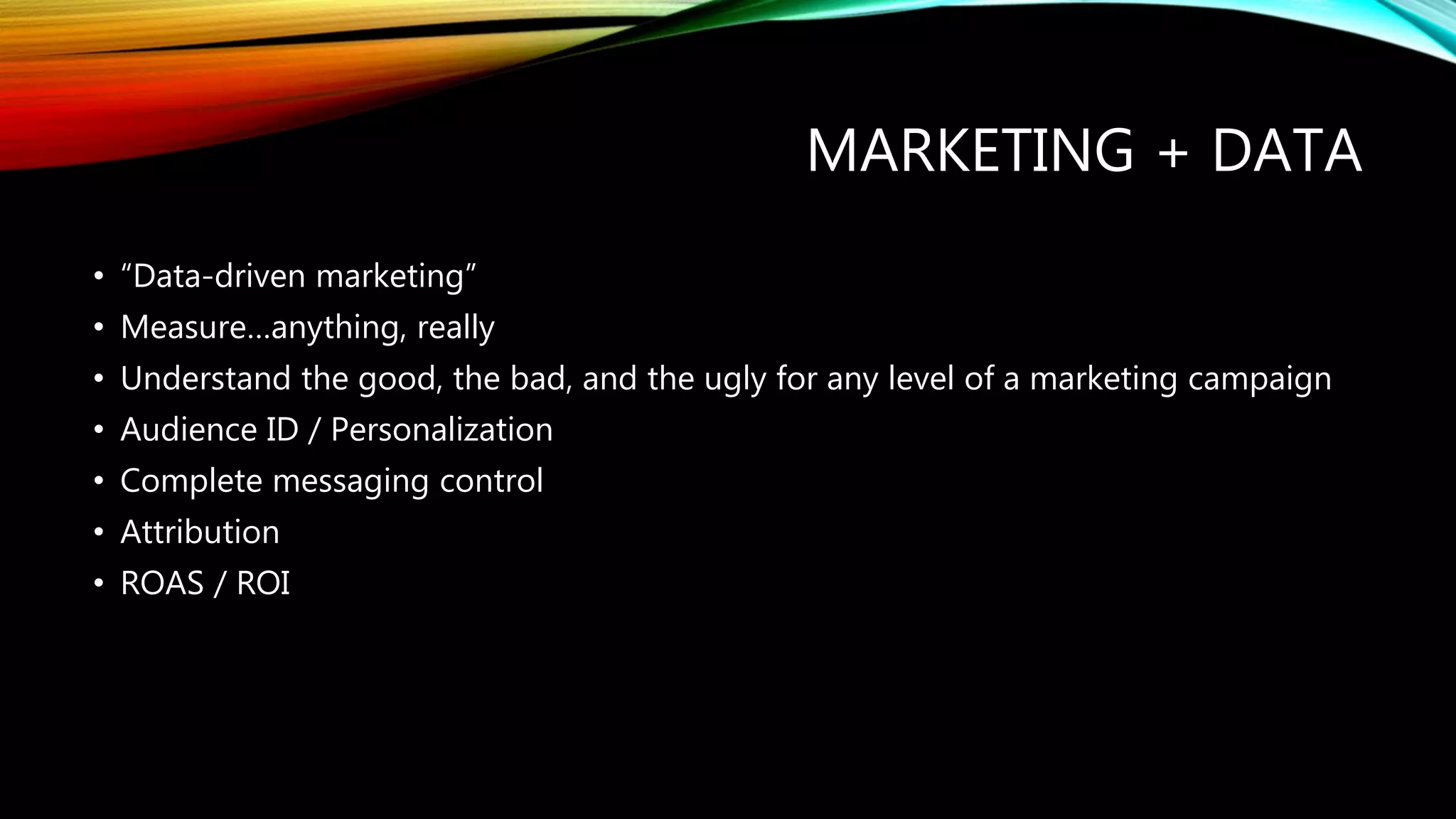 MARKETING + DATA
• “Data-driven marketing”
• Measure…anything, really
• Understand the good, the bad, and the ugly for any level of a marketing campaign
• Audience ID / Personalization
• Complete messaging control
• Attribution
• ROAS / ROI
 