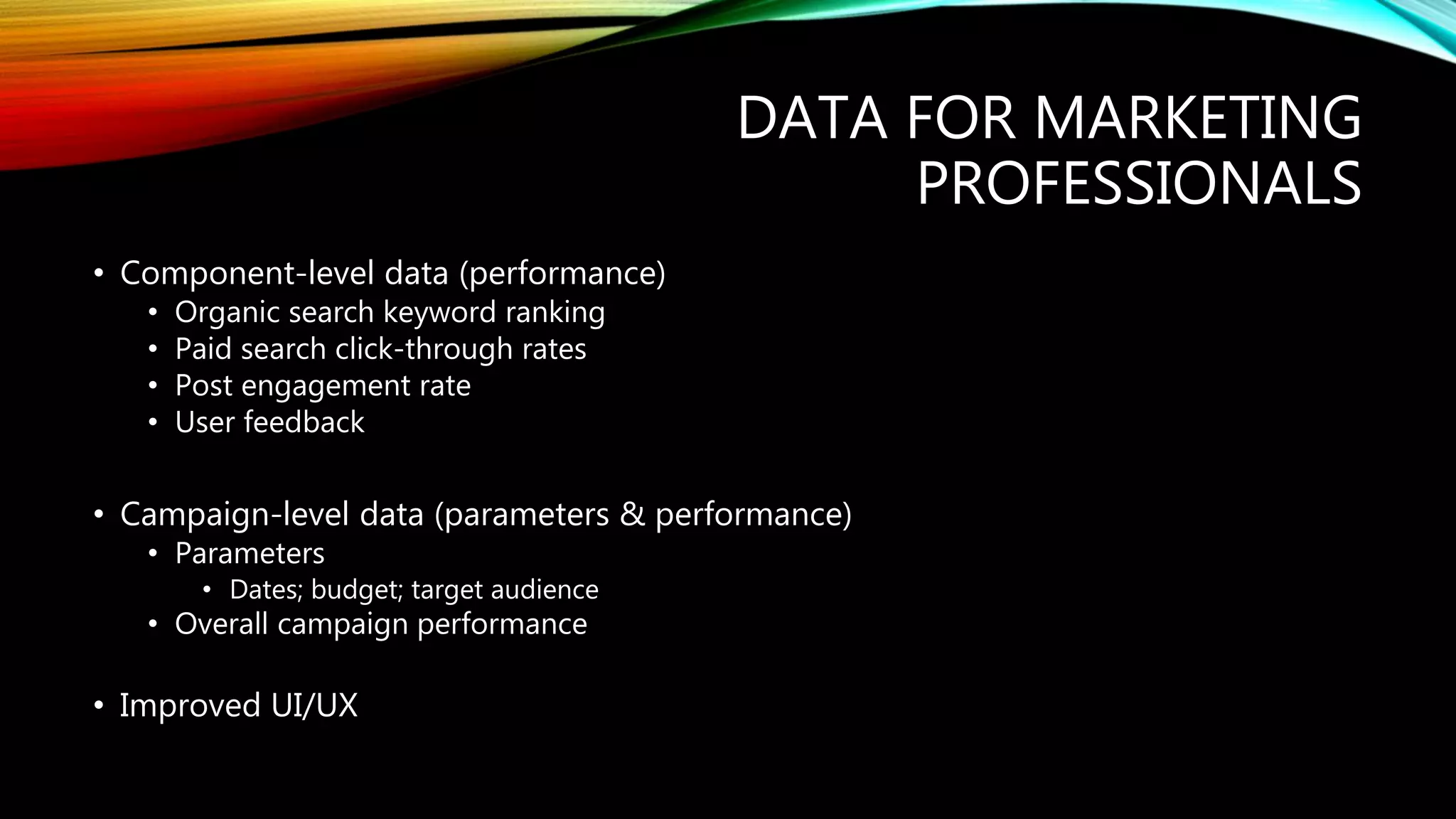 DATA FOR MARKETING
PROFESSIONALS
• Component-level data (performance)
• Organic search keyword ranking
• Paid search click-through rates
• Post engagement rate
• User feedback
• Campaign-level data (parameters & performance)
• Parameters
• Dates; budget; target audience
• Overall campaign performance
• Improved UI/UX
 