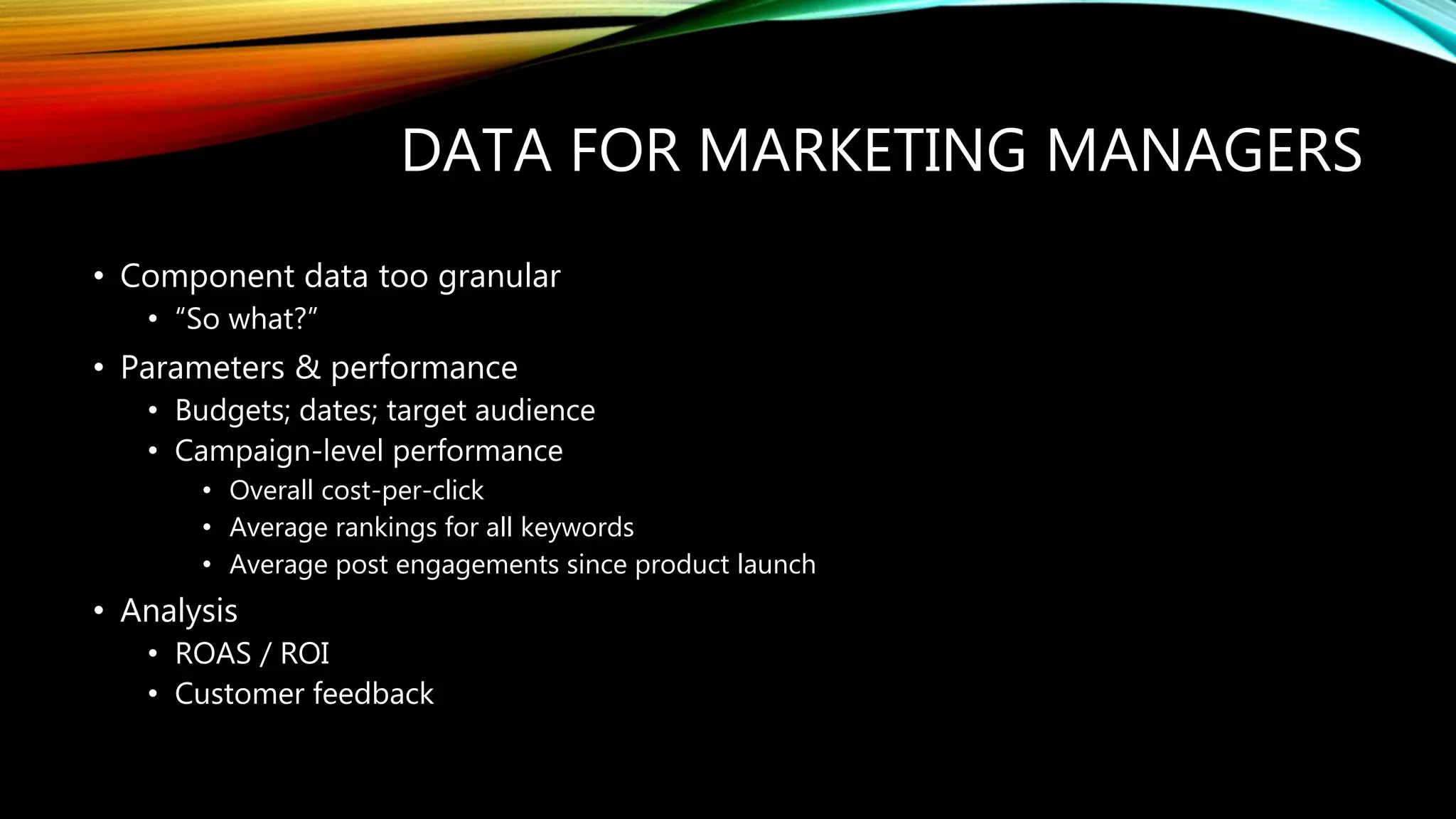 DATA FOR MARKETING MANAGERS
• Component data too granular
• “So what?”
• Parameters & performance
• Budgets; dates; target audience
• Campaign-level performance
• Overall cost-per-click
• Average rankings for all keywords
• Average post engagements since product launch
• Analysis
• ROAS / ROI
• Customer feedback
 