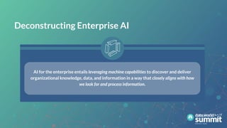 Deconstructing Enterprise AI
AI for the enterprise entails leveraging machine capabilities to discover and deliver
organizational knowledge, data, and information in a way that closely aligns with how
we look for and process information.
 