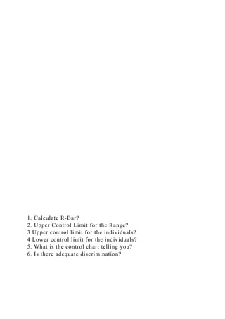 1. Calculate R-Bar?
2. Upper Control Limit for the Range?
3 Upper control limit for the individuals?
4 Lower control limit for the individuals?
5. What is the control chart telling you?
6. Is there adequate discrimination?