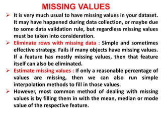 MISSING VALUES
 It is very much usual to have missing values in your dataset.
It may have happened during data collection, or maybe due
to some data validation rule, but regardless missing values
must be taken into consideration.
 Eliminate rows with missing data : Simple and sometimes
effective strategy. Fails if many objects have missing values.
If a feature has mostly missing values, then that feature
itself can also be eliminated.
 Estimate missing values : If only a reasonable percentage of
values are missing, then we can also run simple
interpolation methods to fill in those values.
 However, most common method of dealing with missing
values is by filling them in with the mean, median or mode
value of the respective feature.
 