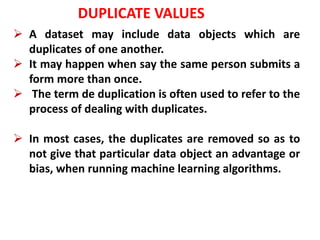 DUPLICATE VALUES
 A dataset may include data objects which are
duplicates of one another.
 It may happen when say the same person submits a
form more than once.
 The term de duplication is often used to refer to the
process of dealing with duplicates.
 In most cases, the duplicates are removed so as to
not give that particular data object an advantage or
bias, when running machine learning algorithms.
 