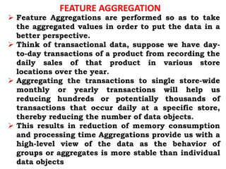 FEATURE AGGREGATION
 Feature Aggregations are performed so as to take
the aggregated values in order to put the data in a
better perspective.
 Think of transactional data, suppose we have day-
to-day transactions of a product from recording the
daily sales of that product in various store
locations over the year.
 Aggregating the transactions to single store-wide
monthly or yearly transactions will help us
reducing hundreds or potentially thousands of
transactions that occur daily at a specific store,
thereby reducing the number of data objects.
 This results in reduction of memory consumption
and processing time Aggregations provide us with a
high-level view of the data as the behavior of
groups or aggregates is more stable than individual
data objects
 