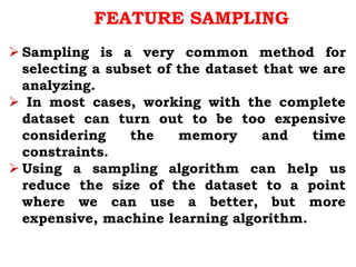FEATURE SAMPLING
 Sampling is a very common method for
selecting a subset of the dataset that we are
analyzing.
 In most cases, working with the complete
dataset can turn out to be too expensive
considering the memory and time
constraints.
 Using a sampling algorithm can help us
reduce the size of the dataset to a point
where we can use a better, but more
expensive, machine learning algorithm.
 