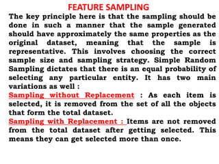 FEATURE SAMPLING
The key principle here is that the sampling should be
done in such a manner that the sample generated
should have approximately the same properties as the
original dataset, meaning that the sample is
representative. This involves choosing the correct
sample size and sampling strategy. Simple Random
Sampling dictates that there is an equal probability of
selecting any particular entity. It has two main
variations as well :
Sampling without Replacement : As each item is
selected, it is removed from the set of all the objects
that form the total dataset.
Sampling with Replacement : Items are not removed
from the total dataset after getting selected. This
means they can get selected more than once.
 