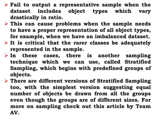  Fail to output a representative sample when the
dataset includes object types which vary
drastically in ratio.
 This can cause problems when the sample needs
to have a proper representation of all object types,
for example, when we have an imbalanced dataset.
 It is critical that the rarer classes be adequately
represented in the sample.
 In these cases, there is another sampling
technique which we can use, called Stratified
Sampling, which begins with predefined groups of
objects.
 There are different versions of Stratified Sampling
too, with the simplest version suggesting equal
number of objects be drawn from all the groups
even though the groups are of different sizes. For
more on sampling check out this article by Team
AV.
 