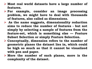  Most real world datasets have a large number of
features.
 For example, consider an image processing
problem, we might have to deal with thousands
of features, also called as dimensions.
 As the name suggests, dimensionality reduction
aims to reduce the number of features - but not
simply by selecting a sample of features from the
feature-set, which is something else — Feature
Subset Selection or simply Feature Selection.
 Conceptually, dimension refers to the number of
geometric planes the dataset lies in, which could
be high so much so that it cannot be visualized
with pen and paper.
 More the number of such planes, more is the
complexity of the dataset.
 