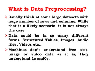What is Data Preprocessing?
 Usually think of some large datasets with
huge number of rows and columns. While
that is a likely scenario, it is not always
the case
 Data could be in so many different
forms: Structured Tables, Images, Audio
files, Videos etc..
 Machines don’t understand free text,
image or video data as it is, they
understand 1s and0s.
 