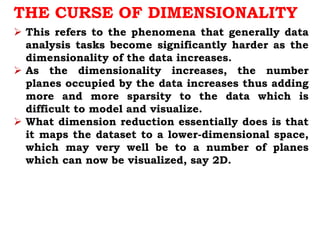 THE CURSE OF DIMENSIONALITY
 This refers to the phenomena that generally data
analysis tasks become significantly harder as the
dimensionality of the data increases.
 As the dimensionality increases, the number
planes occupied by the data increases thus adding
more and more sparsity to the data which is
difficult to model and visualize.
 What dimension reduction essentially does is that
it maps the dataset to a lower-dimensional space,
which may very well be to a number of planes
which can now be visualized, say 2D.
 