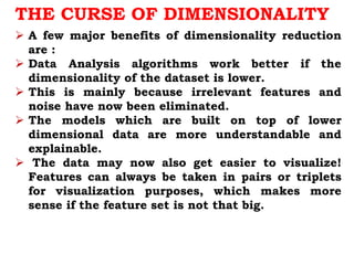 THE CURSE OF DIMENSIONALITY
 A few major benefits of dimensionality reduction
are :
 Data Analysis algorithms work better if the
dimensionality of the dataset is lower.
 This is mainly because irrelevant features and
noise have now been eliminated.
 The models which are built on top of lower
dimensional data are more understandable and
explainable.
 The data may now also get easier to visualize!
Features can always be taken in pairs or triplets
for visualization purposes, which makes more
sense if the feature set is not that big.
 