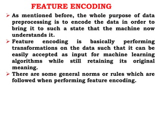 FEATURE ENCODING
 As mentioned before, the whole purpose of data
preprocessing is to encode the data in order to
bring it to such a state that the machine now
understands it.
 Feature encoding is basically performing
transformations on the data such that it can be
easily accepted as input for machine learning
algorithms while still retaining its original
meaning.
 There are some general norms or rules which are
followed when performing feature encoding.
 