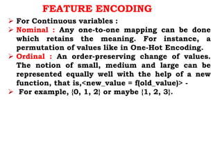 FEATURE ENCODING
 For Continuous variables :
 Nominal : Any one-to-one mapping can be done
which retains the meaning. For instance, a
permutation of values like in One-Hot Encoding.
 Ordinal : An order-preserving change of values.
The notion of small, medium and large can be
represented equally well with the help of a new
function, that is,<new_value = f(old_value)> -
 For example, {0, 1, 2} or maybe {1, 2, 3}.
 