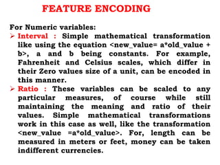 For Numeric variables:
 Interval : Simple mathematical transformation
like using the equation <new_value= a*old_value +
b>, a and b being constants. For example,
Fahrenheit and Celsius scales, which differ in
their Zero values size of a unit, can be encoded in
this manner.
 Ratio : These variables can be scaled to any
particular measures, of course while still
maintaining the meaning and ratio of their
values. Simple mathematical transformations
work in this case as well, like the transformation
<new_value =a*old_value>. For, length can be
measured in meters or feet, money can be taken
indifferent currencies.
FEATURE ENCODING
 