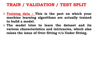 TRAIN / VALIDATION / TEST SPLIT
 Training data : This is the part on which your
machine learning algorithms are actually trained
to build a model.
 The model tries to learn the dataset and its
various characteristics and intricacies, which also
raises the issue of Over fitting v/s Under fitting.
 