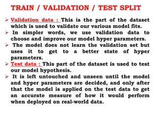 Validation data : This is the part of the dataset
which is used to validate our various model fits.
 In simpler words, we use validation data to
choose and improve our model hyper parameters.
 The model does not learn the validation set but
uses it to get to a better state of hyper
parameters.
 Test data : This part of the dataset is used to test
our model hypothesis.
 It is left untouched and unseen until the model
and hyper parameters are decided, and only after
that the model is applied on the test data to get
an accurate measure of how it would perform
when deployed on real-world data.
TRAIN / VALIDATION / TEST SPLIT
 