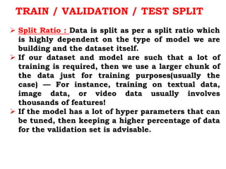  Split Ratio : Data is split as per a split ratio which
is highly dependent on the type of model we are
building and the dataset itself.
 If our dataset and model are such that a lot of
training is required, then we use a larger chunk of
the data just for training purposes(usually the
case) — For instance, training on textual data,
image data, or video data usually involves
thousands of features!
 If the model has a lot of hyper parameters that can
be tuned, then keeping a higher percentage of data
for the validation set is advisable.
TRAIN / VALIDATION / TEST SPLIT
 