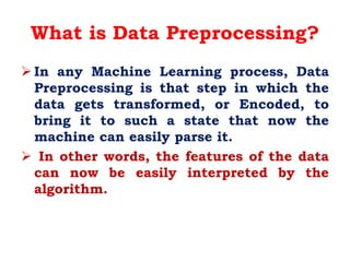 What is Data Preprocessing?
 In any Machine Learning process, Data
Preprocessing is that step in which the
data gets transformed, or Encoded, to
bring it to such a state that now the
machine can easily parse it.
 In other words, the features of the data
can now be easily interpreted by the
algorithm.
 