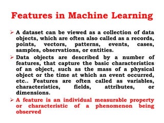 Features in Machine Learning
 A dataset can be viewed as a collection of data
objects, which are often also called as a records,
points, vectors, patterns, events, cases,
samples, observations, or entities.
 Data objects are described by a number of
features, that capture the basic characteristics
of an object, such as the mass of a physical
object or the time at which an event occurred,
etc.. Features are often called as variables,
characteristics, fields, attributes, or
dimensions.
 A feature is an individual measurable property
or characteristic of a phenomenon being
observed
 