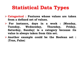 Statistical Data Types
 Categorical : Features whose values are taken
from a defined set of values.
 For instance, days in a week : {Monday,
Tuesday, Wednesday, Thursday, Friday,
Saturday, Sunday} is a category because its
value is always taken from this set.
 Another example could be the Boolean set :
{True, False}
 