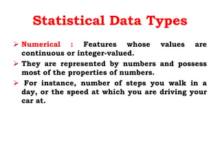 Statistical Data Types
 Numerical : Features whose values are
continuous or integer-valued.
 They are represented by numbers and possess
most of the properties of numbers.
 For instance, number of steps you walk in a
day, or the speed at which you are driving your
car at.
 