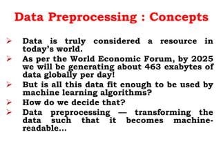 Data Preprocessing : Concepts
 Data is truly considered a resource in
today’s world.
 As per the World Economic Forum, by 2025
we will be generating about 463 exabytes of
data globally per day!
 But is all this data fit enough to be used by
machine learning algorithms?
 How do we decide that?
 Data preprocessing — transforming the
data such that it becomes machine-
readable…
 