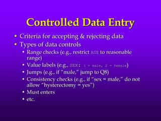 Controlled Data Entry
• Criteria for accepting & rejecting data
• Types of data controls
• Range checks (e.g., restrict AGE to reasonable
range)
• Value labels (e.g., SEX: 1 = male, 2 = female)
• Jumps (e.g., if “male,” jump to Q8)
• Consistency checks (e.g., if “sex = male,” do not
allow “hysterectomy = yes”)
• Must enters
• etc.
 