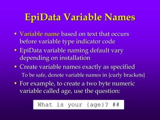 EpiData Variable Names
• Variable name based on text that occurs
before variable type indicator code
• EpiData variable naming default vary
depending on installation
• Create variable names exactly as specified
To be safe, denote variable names in {curly brackets}
• For example, to create a two byte numeric
variable called age, use the question:
What is your {age}? ##
 