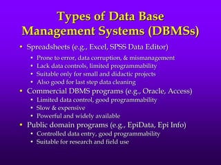 Types of Data Base
Management Systems (DBMSs)
• Spreadsheets (e.g., Excel, SPSS Data Editor)
• Prone to error, data corruption, & mismanagement
• Lack data controls, limited programmability
• Suitable only for small and didactic projects
• Also good for last step data cleaning
• Commercial DBMS programs (e.g., Oracle, Access)
• Limited data control, good programmability
• Slow & expensive
• Powerful and widely available
• Public domain programs (e.g., EpiData, Epi Info)
• Controlled data entry, good programmability
• Suitable for research and field use
 