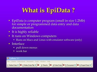 What is EpiData ?
• EpiData is computer program (small in size 1.2Mb)
for simple or programmed data entry and data
documentation
• It is highly reliable
• It runs on Windows computers
• Runs on Macs and Linus with emulator software (only)
• Interface
• pull down menus
• work bar
 