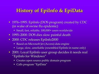 History of EpiInfo & EpiData
• 1976–1995: EpiInfo (DOS program) created by CDC
(in wake of swine flu epidemic)
• Small, fast, reliable, 100,000+ users worldwide
• 1995–2000: DOS dies slow painful death
• 2000: CDC releases EpiInfo2000
• Based on Microsoft Jet (Access) data engine
• Large, slow, unreliable (resembled EpiInfo in name only)
• 2001: Loyal EpiInfo user group decides it needs real
“EpiInfo for Windows”
• Creates open source public domain program
• Calls program “EpiData”
 