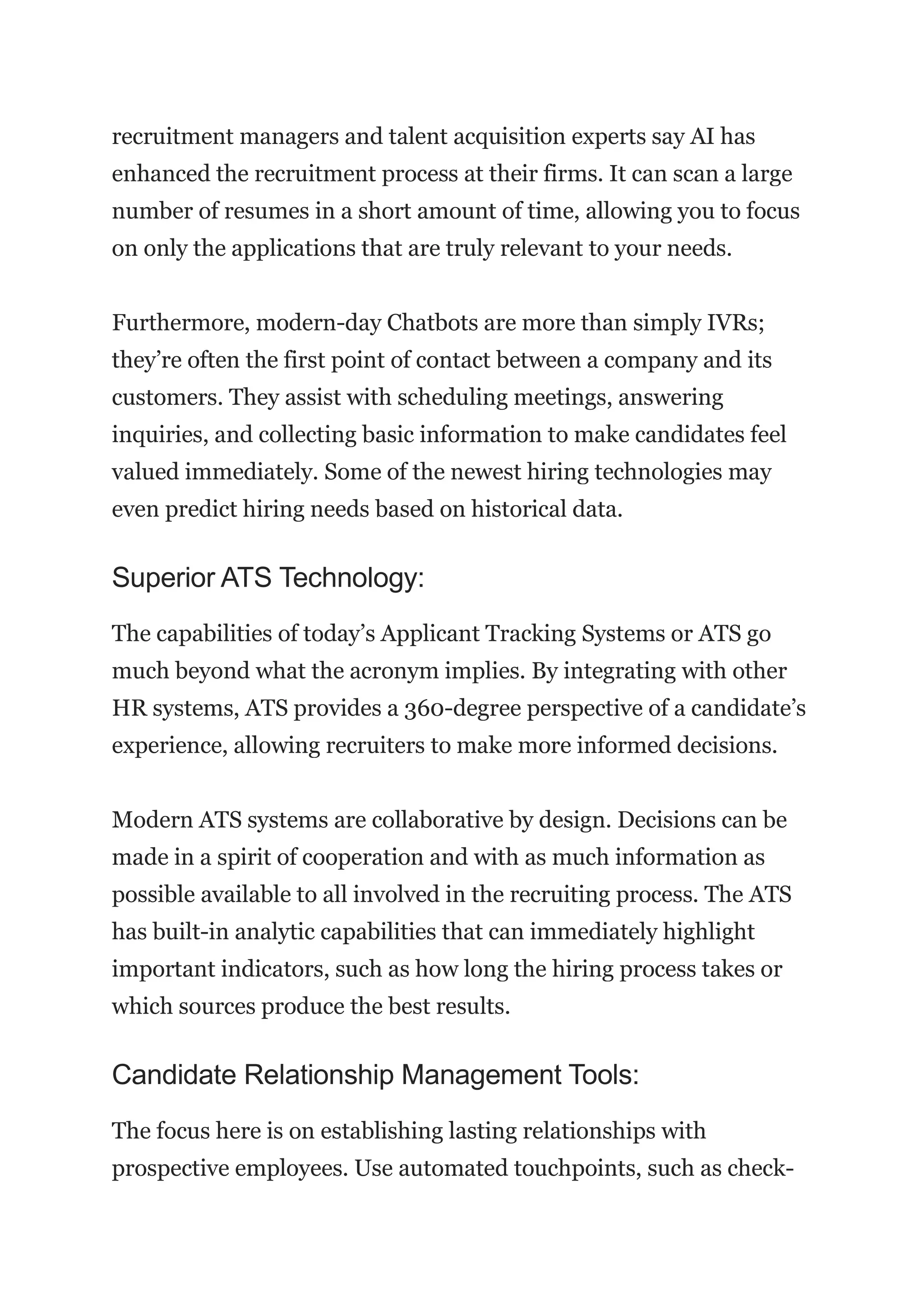 recruitment managers and talent acquisition experts say AI has
enhanced the recruitment process at their firms. It can scan a large
number of resumes in a short amount of time, allowing you to focus
on only the applications that are truly relevant to your needs.
Furthermore, modern-day Chatbots are more than simply IVRs;
they’re often the first point of contact between a company and its
customers. They assist with scheduling meetings, answering
inquiries, and collecting basic information to make candidates feel
valued immediately. Some of the newest hiring technologies may
even predict hiring needs based on historical data.
Superior ATS Technology:
The capabilities of today’s Applicant Tracking Systems or ATS go
much beyond what the acronym implies. By integrating with other
HR systems, ATS provides a 360-degree perspective of a candidate’s
experience, allowing recruiters to make more informed decisions.
Modern ATS systems are collaborative by design. Decisions can be
made in a spirit of cooperation and with as much information as
possible available to all involved in the recruiting process. The ATS
has built-in analytic capabilities that can immediately highlight
important indicators, such as how long the hiring process takes or
which sources produce the best results.
Candidate Relationship Management Tools:
The focus here is on establishing lasting relationships with
prospective employees. Use automated touchpoints, such as check-
 