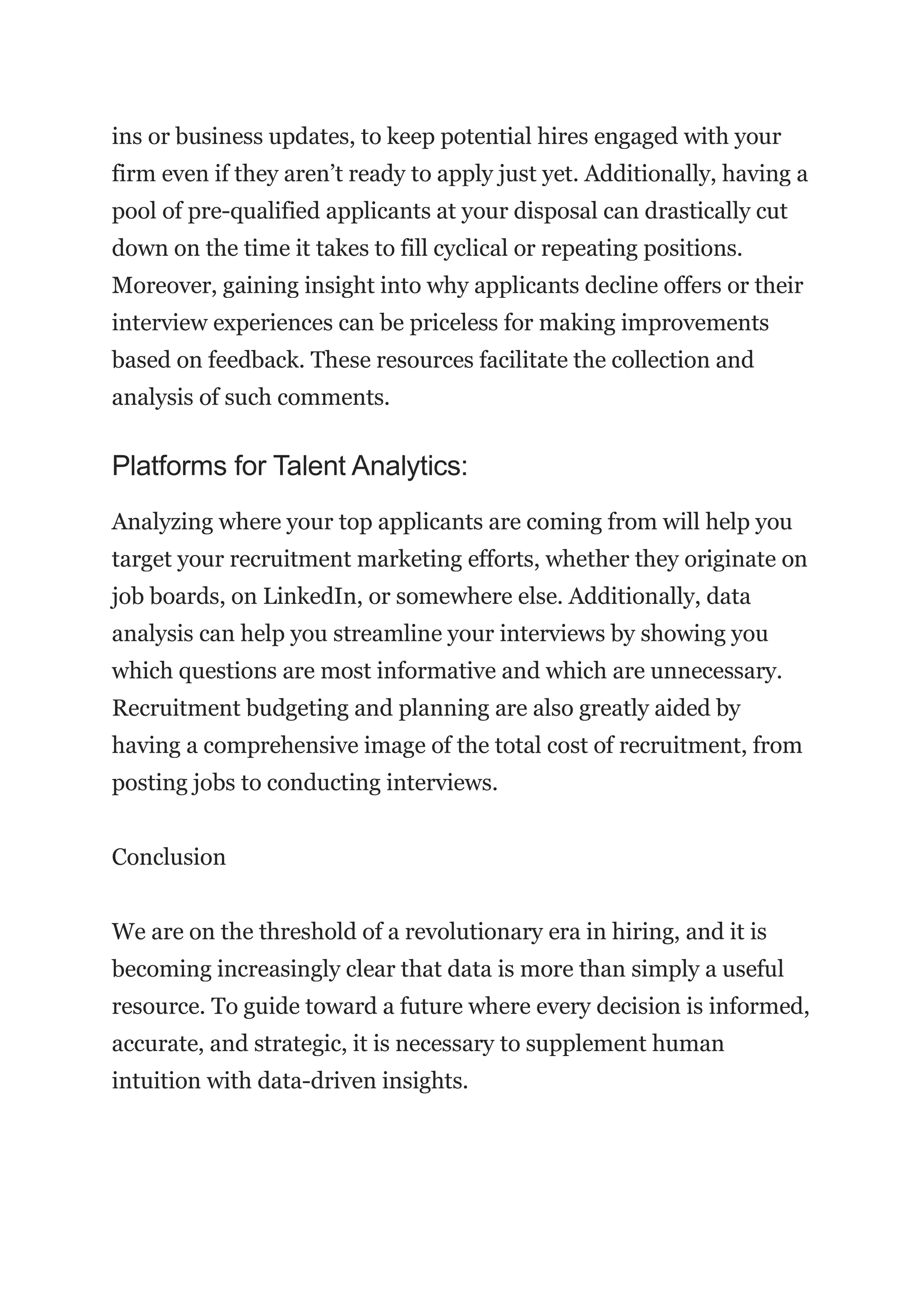ins or business updates, to keep potential hires engaged with your
firm even if they aren’t ready to apply just yet. Additionally, having a
pool of pre-qualified applicants at your disposal can drastically cut
down on the time it takes to fill cyclical or repeating positions.
Moreover, gaining insight into why applicants decline offers or their
interview experiences can be priceless for making improvements
based on feedback. These resources facilitate the collection and
analysis of such comments.
Platforms for Talent Analytics:
Analyzing where your top applicants are coming from will help you
target your recruitment marketing efforts, whether they originate on
job boards, on LinkedIn, or somewhere else. Additionally, data
analysis can help you streamline your interviews by showing you
which questions are most informative and which are unnecessary.
Recruitment budgeting and planning are also greatly aided by
having a comprehensive image of the total cost of recruitment, from
posting jobs to conducting interviews.
Conclusion
We are on the threshold of a revolutionary era in hiring, and it is
becoming increasingly clear that data is more than simply a useful
resource. To guide toward a future where every decision is informed,
accurate, and strategic, it is necessary to supplement human
intuition with data-driven insights.
 