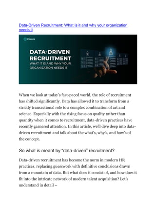 Data-Driven Recruitment: What is it and why your organization
needs it
When we look at today’s fast-paced world, the role of recruitment
has shifted significantly. Data has allowed it to transform from a
strictly transactional role to a complex combination of art and
science. Especially with the rising focus on quality rather than
quantity when it comes to recruitment, data-driven practices have
recently garnered attention. In this article, we’ll dive deep into data-
driven recruitment and talk about the what’s, why’s, and how’s of
the concept.
So what is meant by “data-driven” recruitment?
Data-driven recruitment has become the norm in modern HR
practices, replacing guesswork with definitive conclusions drawn
from a mountain of data. But what does it consist of, and how does it
fit into the intricate network of modern talent acquisition? Let’s
understand in detail –
 