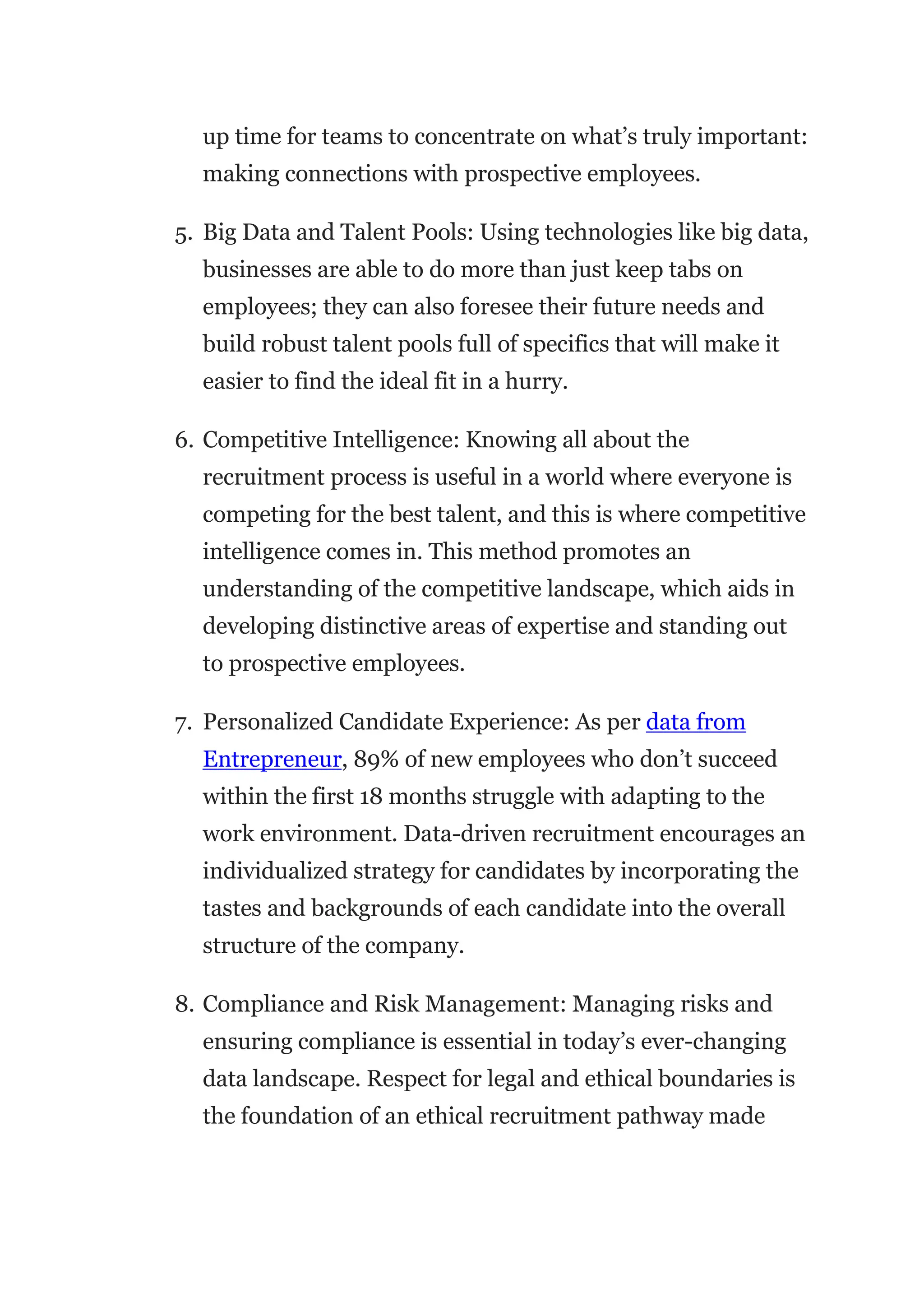 up time for teams to concentrate on what’s truly important:
making connections with prospective employees.
5. Big Data and Talent Pools: Using technologies like big data,
businesses are able to do more than just keep tabs on
employees; they can also foresee their future needs and
build robust talent pools full of specifics that will make it
easier to find the ideal fit in a hurry.
6. Competitive Intelligence: Knowing all about the
recruitment process is useful in a world where everyone is
competing for the best talent, and this is where competitive
intelligence comes in. This method promotes an
understanding of the competitive landscape, which aids in
developing distinctive areas of expertise and standing out
to prospective employees.
7. Personalized Candidate Experience: As per data from
Entrepreneur, 89% of new employees who don’t succeed
within the first 18 months struggle with adapting to the
work environment. Data-driven recruitment encourages an
individualized strategy for candidates by incorporating the
tastes and backgrounds of each candidate into the overall
structure of the company.
8. Compliance and Risk Management: Managing risks and
ensuring compliance is essential in today’s ever-changing
data landscape. Respect for legal and ethical boundaries is
the foundation of an ethical recruitment pathway made
 