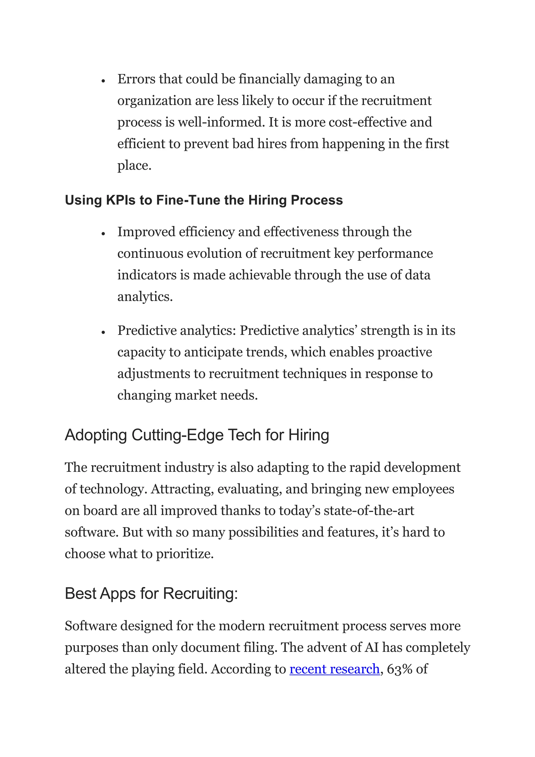 • Errors that could be financially damaging to an
organization are less likely to occur if the recruitment
process is well-informed. It is more cost-effective and
efficient to prevent bad hires from happening in the first
place.
Using KPIs to Fine-Tune the Hiring Process
• Improved efficiency and effectiveness through the
continuous evolution of recruitment key performance
indicators is made achievable through the use of data
analytics.
• Predictive analytics: Predictive analytics’ strength is in its
capacity to anticipate trends, which enables proactive
adjustments to recruitment techniques in response to
changing market needs.
Adopting Cutting-Edge Tech for Hiring
The recruitment industry is also adapting to the rapid development
of technology. Attracting, evaluating, and bringing new employees
on board are all improved thanks to today’s state-of-the-art
software. But with so many possibilities and features, it’s hard to
choose what to prioritize.
Best Apps for Recruiting:
Software designed for the modern recruitment process serves more
purposes than only document filing. The advent of AI has completely
altered the playing field. According to recent research, 63% of
 