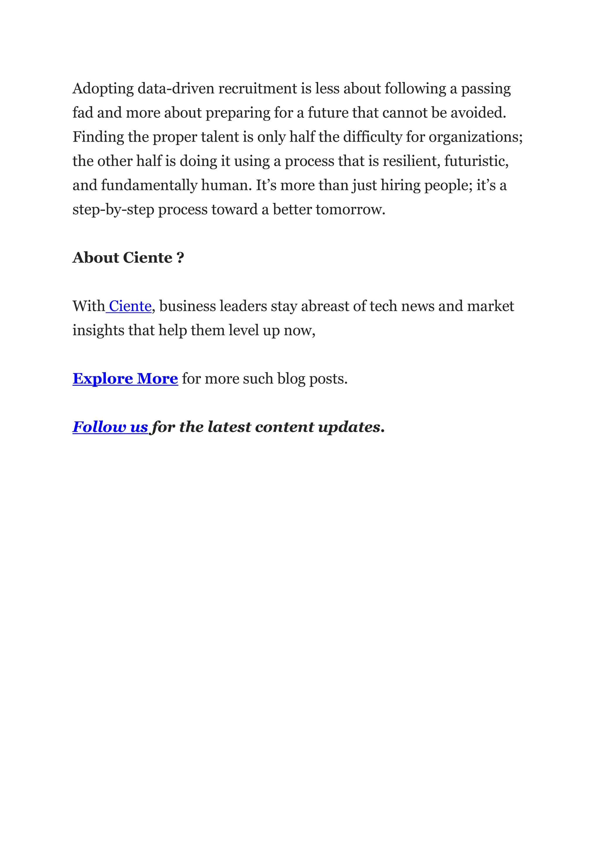 Adopting data-driven recruitment is less about following a passing
fad and more about preparing for a future that cannot be avoided.
Finding the proper talent is only half the difficulty for organizations;
the other half is doing it using a process that is resilient, futuristic,
and fundamentally human. It’s more than just hiring people; it’s a
step-by-step process toward a better tomorrow.
About Ciente ?
With Ciente, business leaders stay abreast of tech news and market
insights that help them level up now,
Explore More for more such blog posts.
Follow us for the latest content updates.
 