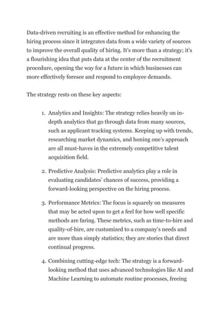 Data-driven recruiting is an effective method for enhancing the
hiring process since it integrates data from a wide variety of sources
to improve the overall quality of hiring. It’s more than a strategy; it’s
a flourishing idea that puts data at the center of the recruitment
procedure, opening the way for a future in which businesses can
more effectively foresee and respond to employee demands.
The strategy rests on these key aspects:
1. Analytics and Insights: The strategy relies heavily on in-
depth analytics that go through data from many sources,
such as applicant tracking systems. Keeping up with trends,
researching market dynamics, and honing one’s approach
are all must-haves in the extremely competitive talent
acquisition field.
2. Predictive Analysis: Predictive analytics play a role in
evaluating candidates’ chances of success, providing a
forward-looking perspective on the hiring process.
3. Performance Metrics: The focus is squarely on measures
that may be acted upon to get a feel for how well specific
methods are faring. These metrics, such as time-to-hire and
quality-of-hire, are customized to a company’s needs and
are more than simply statistics; they are stories that direct
continual progress.
4. Combining cutting-edge tech: The strategy is a forward-
looking method that uses advanced technologies like AI and
Machine Learning to automate routine processes, freeing
 