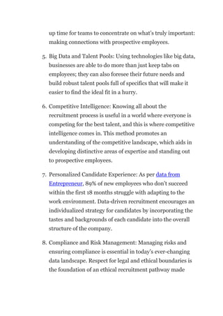 up time for teams to concentrate on what’s truly important:
making connections with prospective employees.
5. Big Data and Talent Pools: Using technologies like big data,
businesses are able to do more than just keep tabs on
employees; they can also foresee their future needs and
build robust talent pools full of specifics that will make it
easier to find the ideal fit in a hurry.
6. Competitive Intelligence: Knowing all about the
recruitment process is useful in a world where everyone is
competing for the best talent, and this is where competitive
intelligence comes in. This method promotes an
understanding of the competitive landscape, which aids in
developing distinctive areas of expertise and standing out
to prospective employees.
7. Personalized Candidate Experience: As per data from
Entrepreneur, 89% of new employees who don’t succeed
within the first 18 months struggle with adapting to the
work environment. Data-driven recruitment encourages an
individualized strategy for candidates by incorporating the
tastes and backgrounds of each candidate into the overall
structure of the company.
8. Compliance and Risk Management: Managing risks and
ensuring compliance is essential in today’s ever-changing
data landscape. Respect for legal and ethical boundaries is
the foundation of an ethical recruitment pathway made
 
