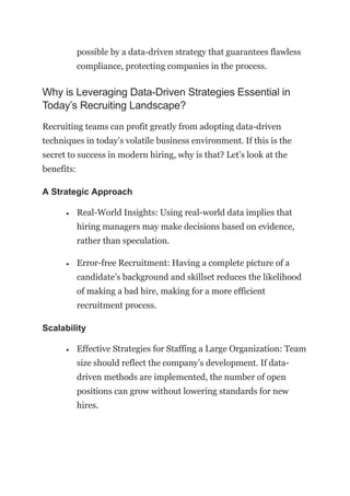 possible by a data-driven strategy that guarantees flawless
compliance, protecting companies in the process.
Why is Leveraging Data-Driven Strategies Essential in
Today’s Recruiting Landscape?
Recruiting teams can profit greatly from adopting data-driven
techniques in today’s volatile business environment. If this is the
secret to success in modern hiring, why is that? Let’s look at the
benefits:
A Strategic Approach
• Real-World Insights: Using real-world data implies that
hiring managers may make decisions based on evidence,
rather than speculation.
• Error-free Recruitment: Having a complete picture of a
candidate’s background and skillset reduces the likelihood
of making a bad hire, making for a more efficient
recruitment process.
Scalability
• Effective Strategies for Staffing a Large Organization: Team
size should reflect the company’s development. If data-
driven methods are implemented, the number of open
positions can grow without lowering standards for new
hires.
 
