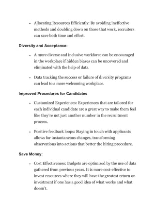 • Allocating Resources Efficiently: By avoiding ineffective
methods and doubling down on those that work, recruiters
can save both time and effort.
Diversity and Acceptance:
• A more diverse and inclusive workforce can be encouraged
in the workplace if hidden biases can be uncovered and
eliminated with the help of data.
• Data tracking the success or failure of diversity programs
can lead to a more welcoming workplace.
Improved Procedures for Candidates
• Customized Experiences: Experiences that are tailored for
each individual candidate are a great way to make them feel
like they’re not just another number in the recruitment
process.
• Positive feedback loops: Staying in touch with applicants
allows for instantaneous changes, transforming
observations into actions that better the hiring procedure.
Save Money:
• Cost Effectiveness: Budgets are optimized by the use of data
gathered from previous years. It is more cost-effective to
invest resources where they will have the greatest return on
investment if one has a good idea of what works and what
doesn’t.
 
