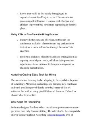 • Errors that could be financially damaging to an
organization are less likely to occur if the recruitment
process is well-informed. It is more cost-effective and
efficient to prevent bad hires from happening in the first
place.
Using KPIs to Fine-Tune the Hiring Process
• Improved efficiency and effectiveness through the
continuous evolution of recruitment key performance
indicators is made achievable through the use of data
analytics.
• Predictive analytics: Predictive analytics’ strength is in its
capacity to anticipate trends, which enables proactive
adjustments to recruitment techniques in response to
changing market needs.
Adopting Cutting-Edge Tech for Hiring
The recruitment industry is also adapting to the rapid development
of technology. Attracting, evaluating, and bringing new employees
on board are all improved thanks to today’s state-of-the-art
software. But with so many possibilities and features, it’s hard to
choose what to prioritize.
Best Apps for Recruiting:
Software designed for the modern recruitment process serves more
purposes than only document filing. The advent of AI has completely
altered the playing field. According to recent research, 63% of
 