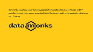 Media.Monks Proprietary & Confidential 1
Server side, serverless, server-to-server, scalable from zero to enterprise, cookieless, and ITP
compliant cookies, open source, automated data collection and auditing, personalisation data flows
for 1 Euro/day
 