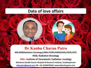 Data of love affairs
12/30/2023 1
Dr Kanhu Charan Patro
MD,DNB(Radiation Oncology),MBA,FICRO,FAROI(USA),PDCR,CEPC
HOD, Radiation Oncology
ISRo- Institute of Stereotactic Radiation oncology
Mahatma Gandhi Cancer Hospital & Research Institute, Visakhapatnam
drkcpatro@gmail.com /M- +91-9160470564/ www.drkanhupatro.com
 