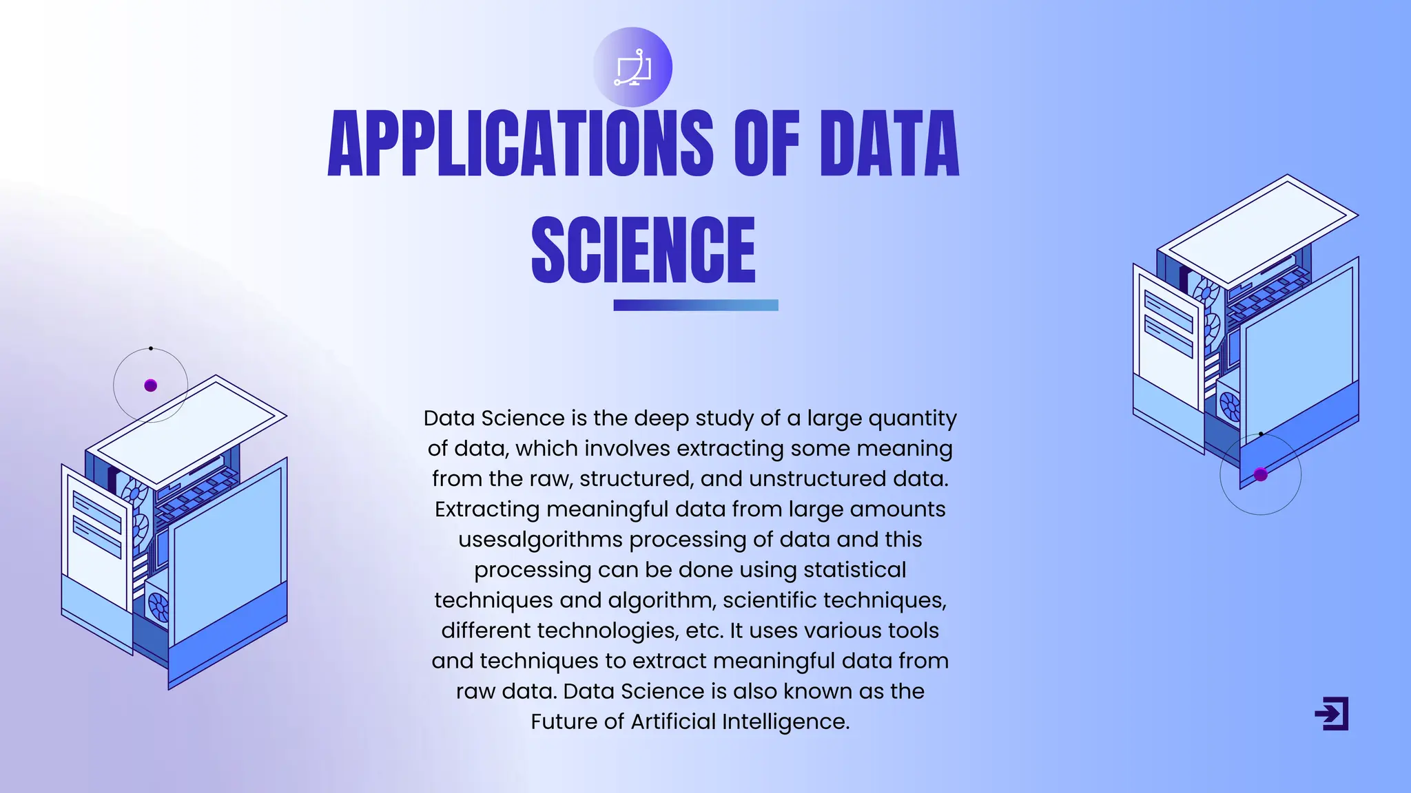 APPLICATIONS OF DATA
SCIENCE
Data Science is the deep study of a large quantity
of data, which involves extracting some meaning
from the raw, structured, and unstructured data.
Extracting meaningful data from large amounts
usesalgorithms processing of data and this
processing can be done using statistical
techniques and algorithm, scientific techniques,
different technologies, etc. It uses various tools
and techniques to extract meaningful data from
raw data. Data Science is also known as the
Future of Artificial Intelligence.
 