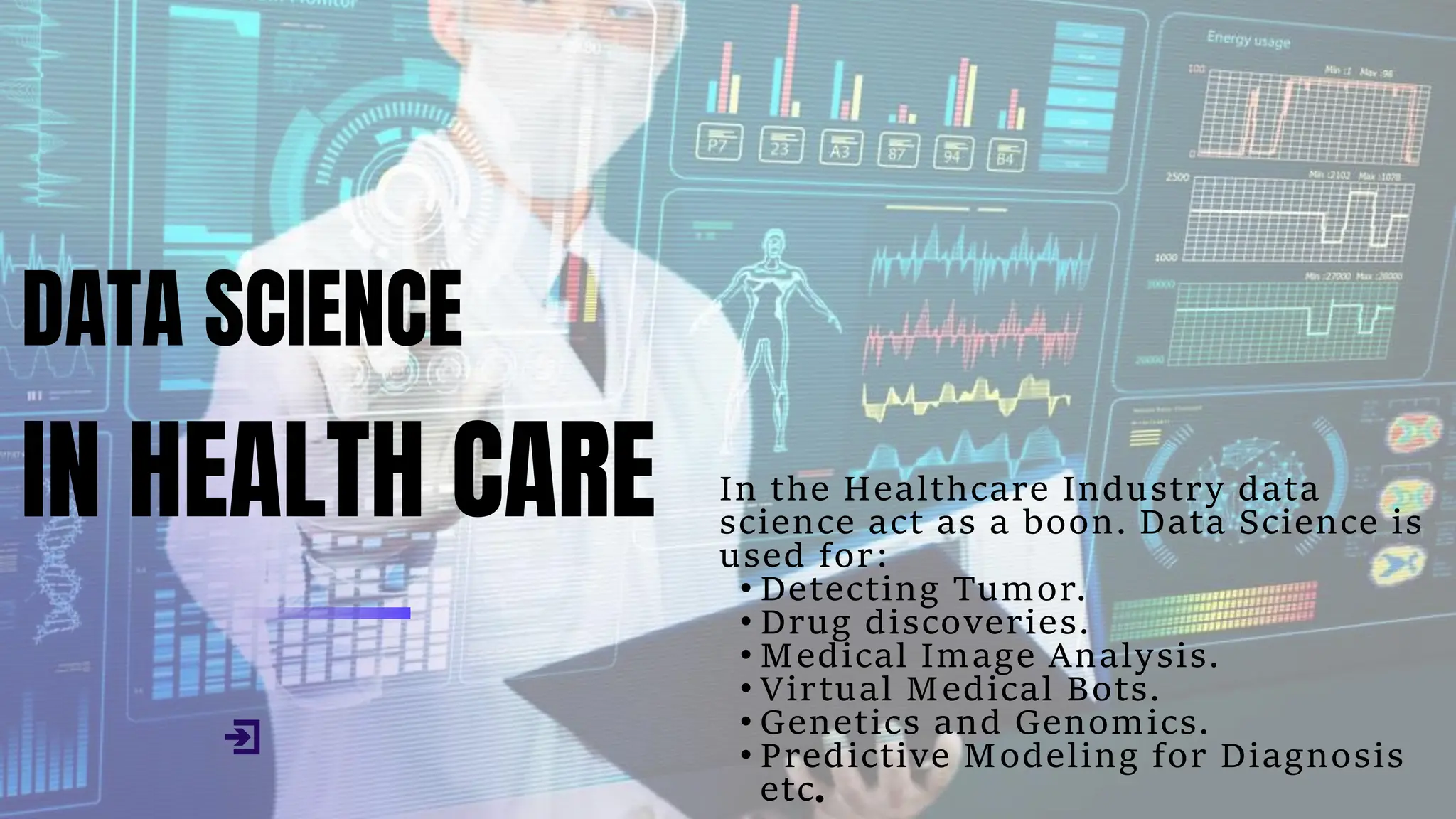 DATA SCIENCE
IN HEALTH CARE In the Healthcare Industry data
science act as a boon. Data Science is
used for:
• Detecting Tumor.
• Drug discoveries.
• Medical Image Analysis.
• Virtual Medical Bots.
• Genetics and Genomics.
• Predictive Modeling for Diagnosis
etc.
 