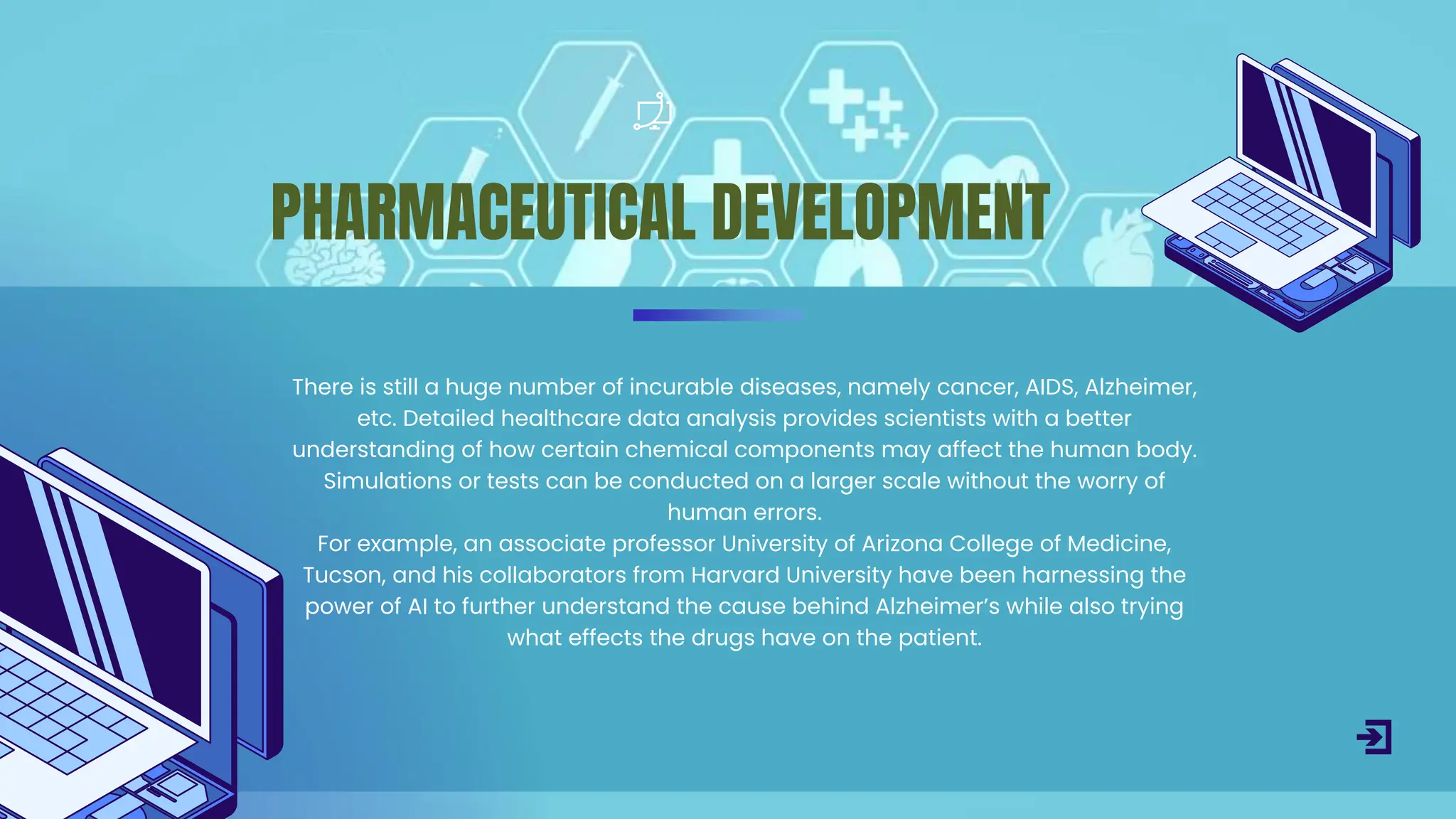 There is still a huge number of incurable diseases, namely cancer, AIDS, Alzheimer,
etc. Detailed healthcare data analysis provides scientists with a better
understanding of how certain chemical components may affect the human body.
Simulations or tests can be conducted on a larger scale without the worry of
human errors.
For example, an associate professor University of Arizona College of Medicine,
Tucson, and his collaborators from Harvard University have been harnessing the
power of AI to further understand the cause behind Alzheimer’s while also trying
what effects the drugs have on the patient.
PHARMACEUTICAL DEVELOPMENT
 